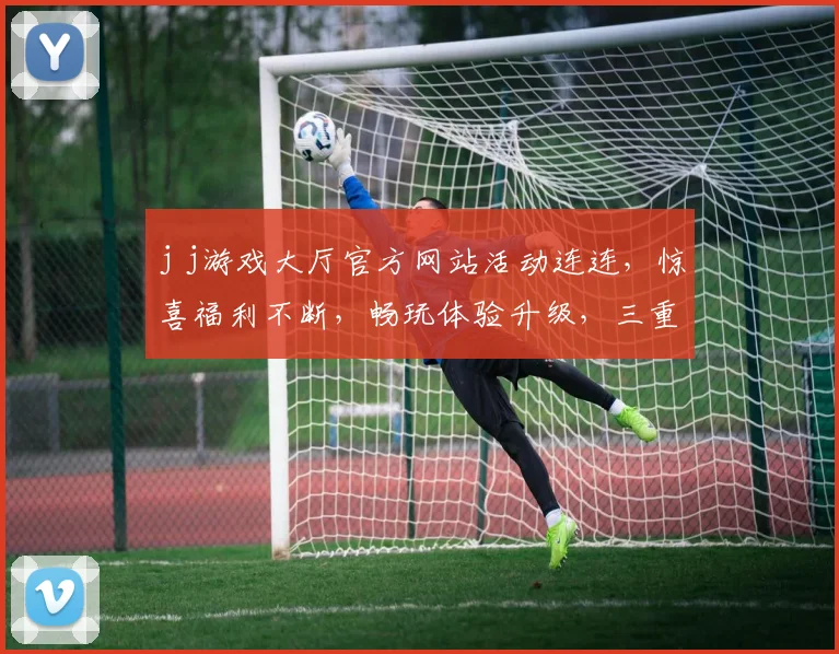 j j游戏大厅官方网站活动连连，惊喜福利不断，畅玩体验升级，三重豪礼，不容错过